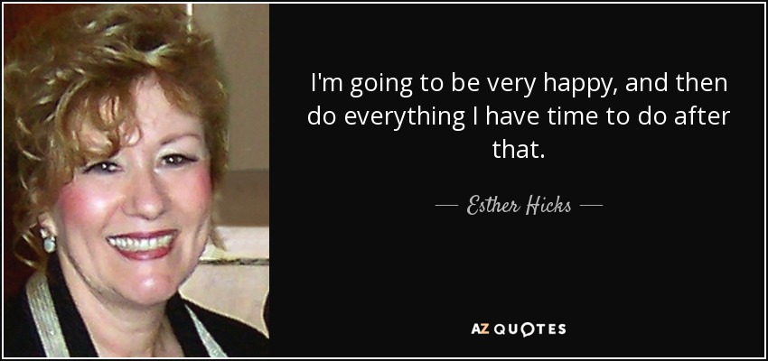 I'm going to be very happy, and then do everything I have time to do after that. - Esther Hicks
