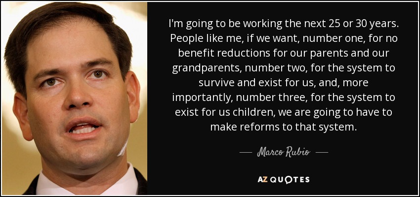 I'm going to be working the next 25 or 30 years. People like me, if we want, number one, for no benefit reductions for our parents and our grandparents, number two, for the system to survive and exist for us, and, more importantly, number three, for the system to exist for us children, we are going to have to make reforms to that system. - Marco Rubio