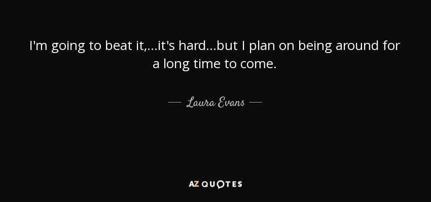 I'm going to beat it, ...it's hard...but I plan on being around for a long time to come. - Laura Evans