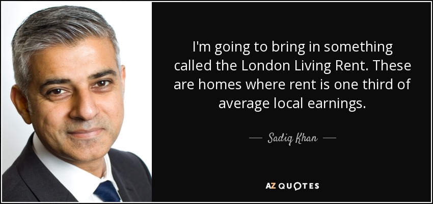 I'm going to bring in something called the London Living Rent. These are homes where rent is one third of average local earnings. - Sadiq Khan