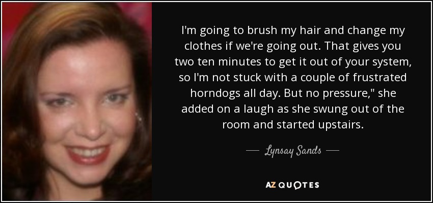 I'm going to brush my hair and change my clothes if we're going out. That gives you two ten minutes to get it out of your system, so I'm not stuck with a couple of frustrated horndogs all day. But no pressure,