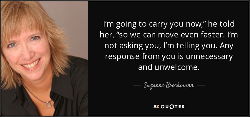 I’m going to carry you now,” he told her, “so we can move even faster. I’m not asking you, I’m telling you. Any response from you is unnecessary and unwelcome. - Suzanne Brockmann