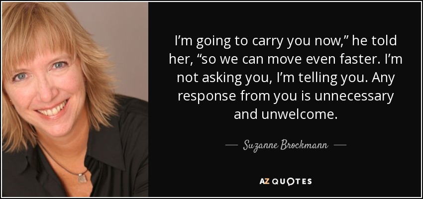 I’m going to carry you now,” he told her, “so we can move even faster. I’m not asking you, I’m telling you. Any response from you is unnecessary and unwelcome. - Suzanne Brockmann