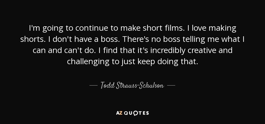 I'm going to continue to make short films. I love making shorts. I don't have a boss. There's no boss telling me what I can and can't do. I find that it's incredibly creative and challenging to just keep doing that. - Todd Strauss-Schulson