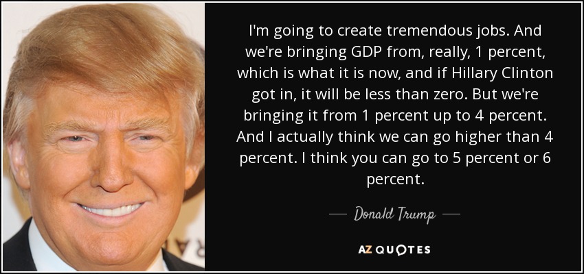 I'm going to create tremendous jobs. And we're bringing GDP from, really, 1 percent, which is what it is now, and if Hillary Clinton got in, it will be less than zero. But we're bringing it from 1 percent up to 4 percent. And I actually think we can go higher than 4 percent. I think you can go to 5 percent or 6 percent. - Donald Trump