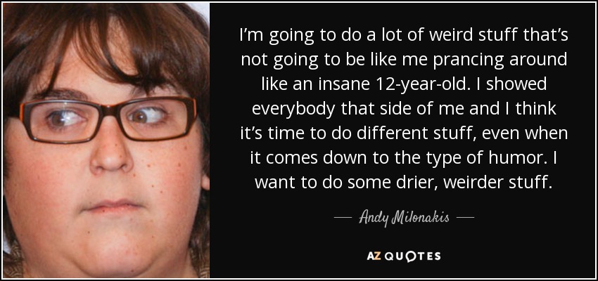 I’m going to do a lot of weird stuff that’s not going to be like me prancing around like an insane 12-year-old. I showed everybody that side of me and I think it’s time to do different stuff, even when it comes down to the type of humor. I want to do some drier, weirder stuff. - Andy Milonakis
