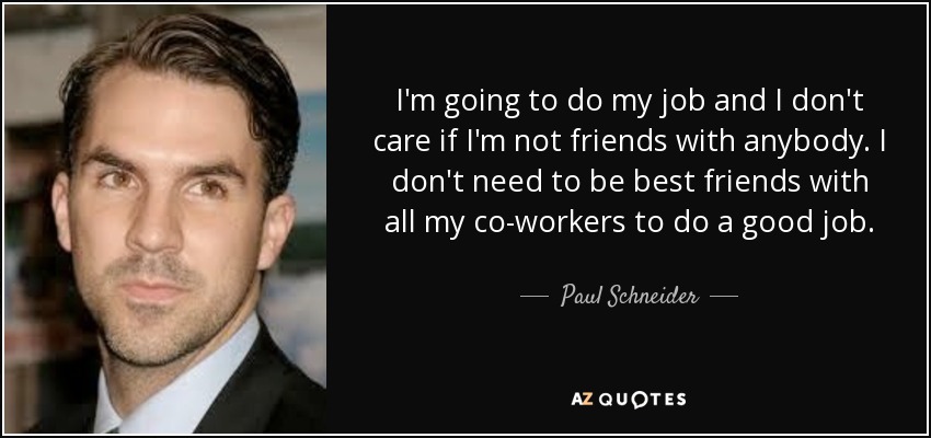 I'm going to do my job and I don't care if I'm not friends with anybody. I don't need to be best friends with all my co-workers to do a good job. - Paul Schneider