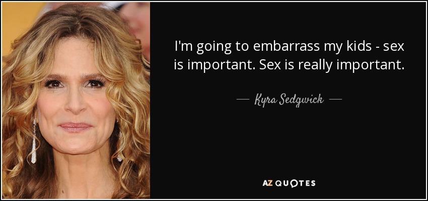 I'm going to embarrass my kids - sex is important. Sex is really important. - Kyra Sedgwick
