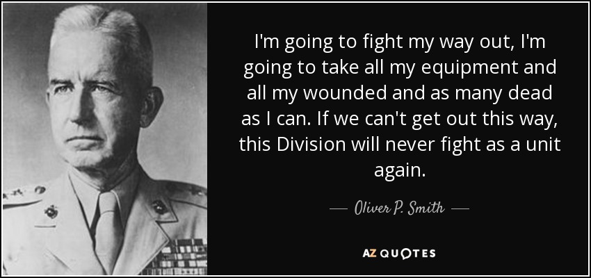 I'm going to fight my way out, I'm going to take all my equipment and all my wounded and as many dead as I can. If we can't get out this way, this Division will never fight as a unit again. - Oliver P. Smith