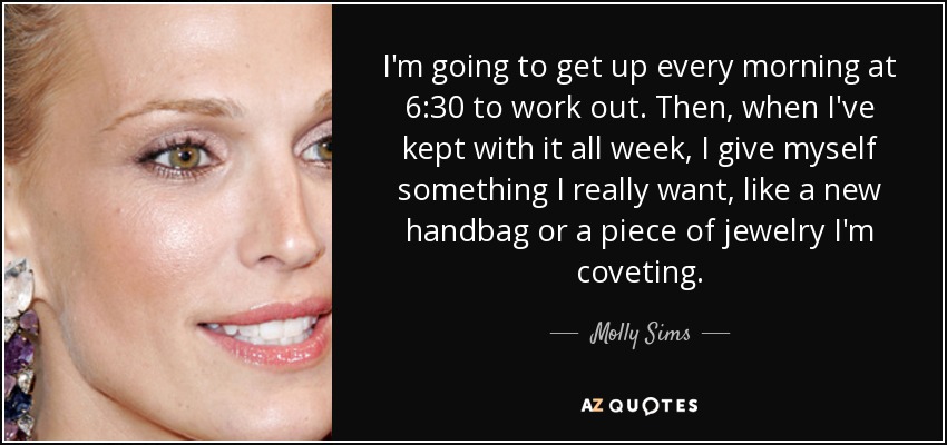 I'm going to get up every morning at 6:30 to work out. Then, when I've kept with it all week, I give myself something I really want, like a new handbag or a piece of jewelry I'm coveting. - Molly Sims