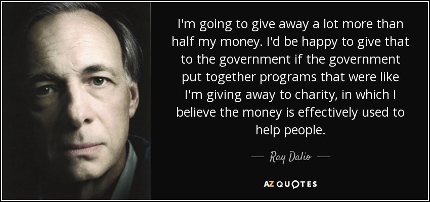 I'm going to give away a lot more than half my money. I'd be happy to give that to the government if the government put together programs that were like I'm giving away to charity, in which I believe the money is effectively used to help people. - Ray Dalio