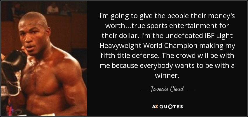 I'm going to give the people their money's worth...true sports entertainment for their dollar. I'm the undefeated IBF Light Heavyweight World Champion making my fifth title defense. The crowd will be with me because everybody wants to be with a winner. - Tavoris Cloud
