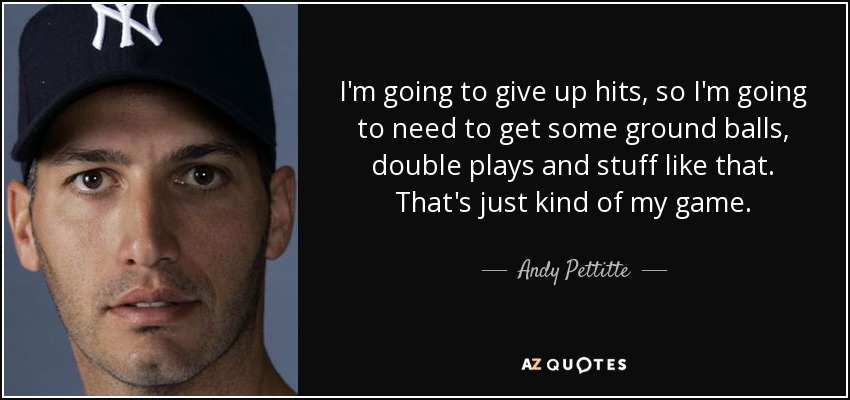 I'm going to give up hits, so I'm going to need to get some ground balls, double plays and stuff like that. That's just kind of my game. - Andy Pettitte