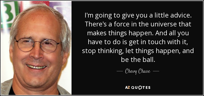 I'm going to give you a little advice. There's a force in the universe that makes things happen. And all you have to do is get in touch with it, stop thinking, let things happen, and be the ball. - Chevy Chase