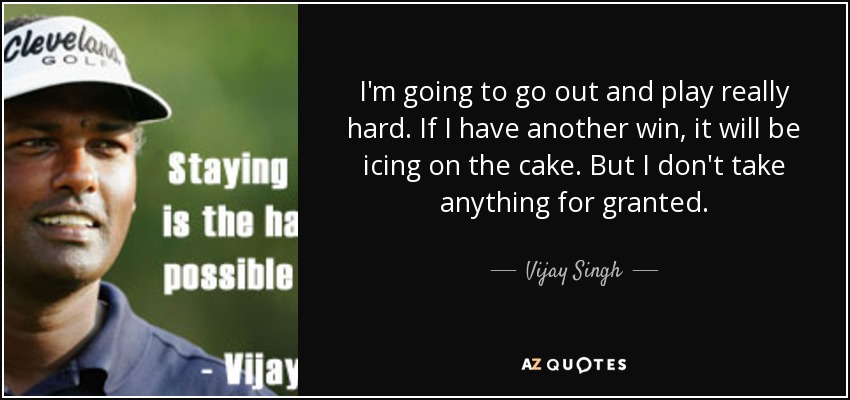 I'm going to go out and play really hard. If I have another win, it will be icing on the cake. But I don't take anything for granted. - Vijay Singh