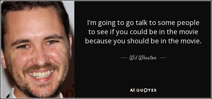 I'm going to go talk to some people to see if you could be in the movie because you should be in the movie. - Wil Wheaton