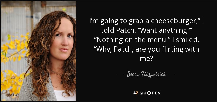 I’m going to grab a cheeseburger,” I told Patch. “Want anything?” “Nothing on the menu.” I smiled. “Why, Patch, are you flirting with me? - Becca Fitzpatrick