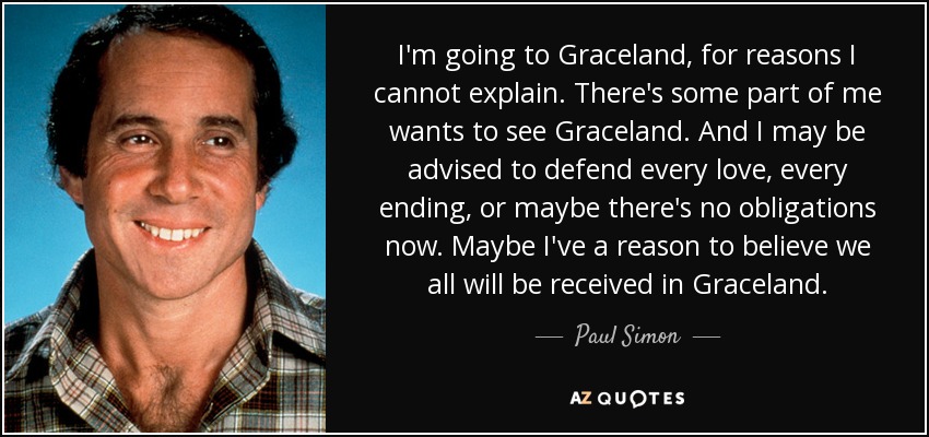 I'm going to Graceland, for reasons I cannot explain. There's some part of me wants to see Graceland. And I may be advised to defend every love, every ending, or maybe there's no obligations now. Maybe I've a reason to believe we all will be received in Graceland. - Paul Simon