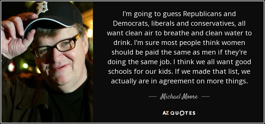 I'm going to guess Republicans and Democrats, liberals and conservatives, all want clean air to breathe and clean water to drink. I'm sure most people think women should be paid the same as men if they're doing the same job. I think we all want good schools for our kids. If we made that list, we actually are in agreement on more things. - Michael Moore