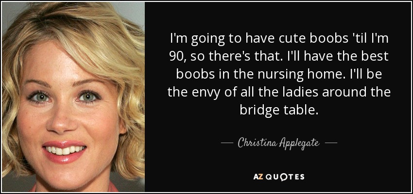 I'm going to have cute boobs 'til I'm 90, so there's that. I'll have the best boobs in the nursing home. I'll be the envy of all the ladies around the bridge table. - Christina Applegate