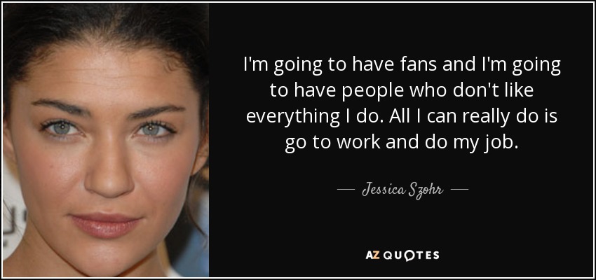 I'm going to have fans and I'm going to have people who don't like everything I do. All I can really do is go to work and do my job. - Jessica Szohr
