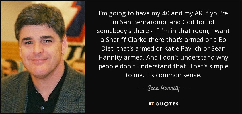 I'm going to have my 40 and my AR.If you're in San Bernardino, and God forbid somebody's there - if I'm in that room, I want a Sheriff Clarke there that's armed or a Bo Dietl that's armed or Katie Pavlich or Sean Hannity armed. And I don't understand why people don't understand that. That's simple to me. It's common sense. - Sean Hannity