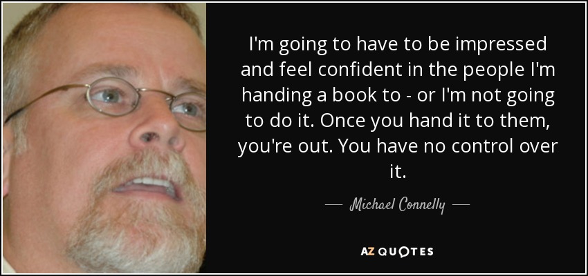 I'm going to have to be impressed and feel confident in the people I'm handing a book to - or I'm not going to do it. Once you hand it to them, you're out. You have no control over it. - Michael Connelly