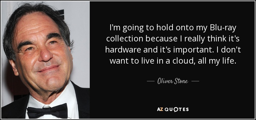 I'm going to hold onto my Blu-ray collection because I really think it's hardware and it's important. I don't want to live in a cloud, all my life. - Oliver Stone
