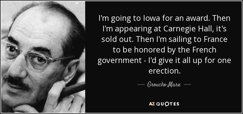 I'm going to Iowa for an award. Then I'm appearing at Carnegie Hall, it's sold out. Then I'm sailing to France to be honored by the French government - I'd give it all up for one erection. - Groucho Marx