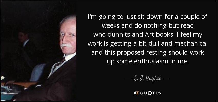 I'm going to just sit down for a couple of weeks and do nothing but read who-dunnits and Art books. I feel my work is getting a bit dull and mechanical and this proposed resting should work up some enthusiasm in me. - E. J. Hughes