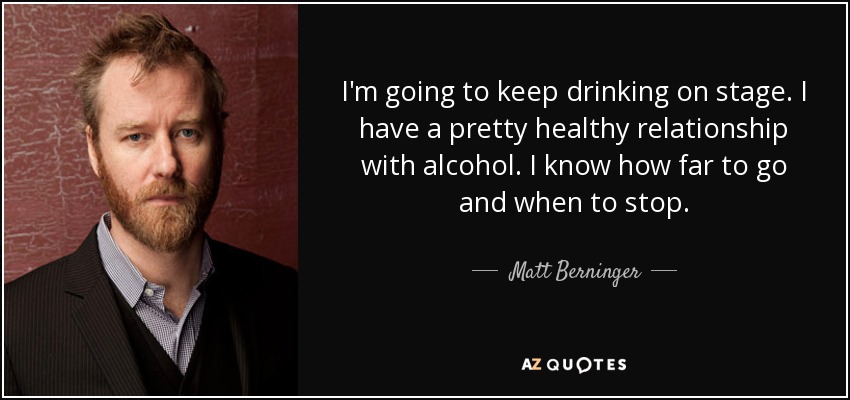 I'm going to keep drinking on stage. I have a pretty healthy relationship with alcohol. I know how far to go and when to stop. - Matt Berninger
