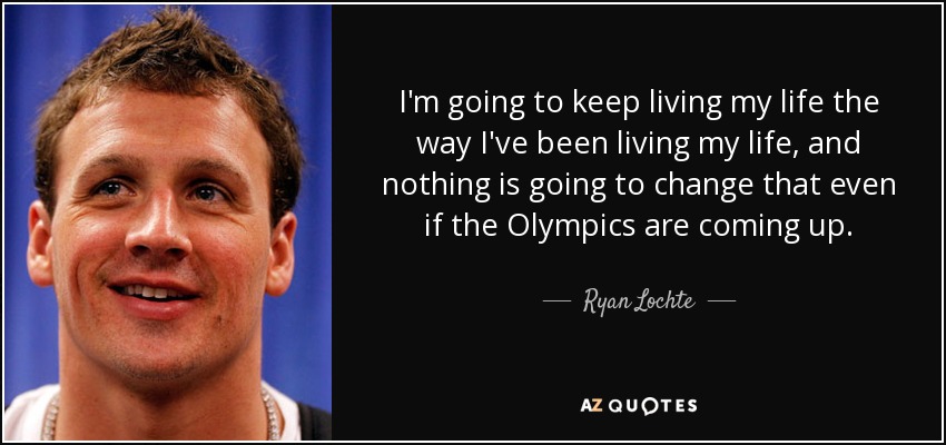 I'm going to keep living my life the way I've been living my life, and nothing is going to change that even if the Olympics are coming up. - Ryan Lochte