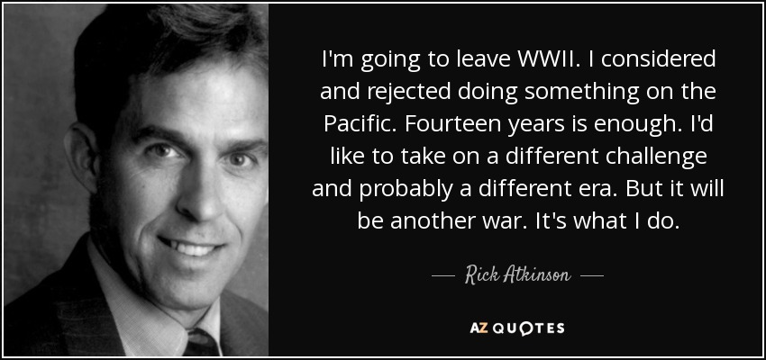 I'm going to leave WWII. I considered and rejected doing something on the Pacific. Fourteen years is enough. I'd like to take on a different challenge and probably a different era. But it will be another war. It's what I do. - Rick Atkinson