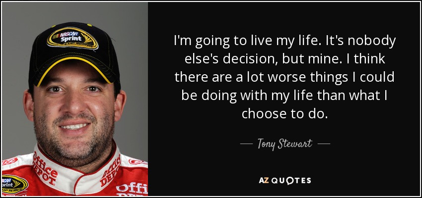 I'm going to live my life. It's nobody else's decision, but mine. I think there are a lot worse things I could be doing with my life than what I choose to do. - Tony Stewart