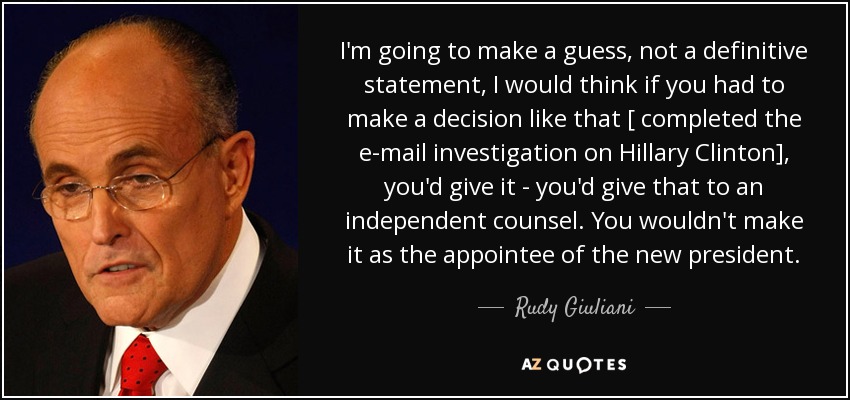 I'm going to make a guess, not a definitive statement, I would think if you had to make a decision like that [ completed the e-mail investigation on Hillary Clinton], you'd give it - you'd give that to an independent counsel. You wouldn't make it as the appointee of the new president. - Rudy Giuliani