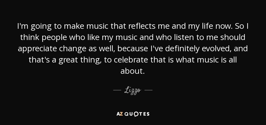 I'm going to make music that reflects me and my life now. So I think people who like my music and who listen to me should appreciate change as well, because I've definitely evolved, and that's a great thing, to celebrate that is what music is all about. - Lizzo