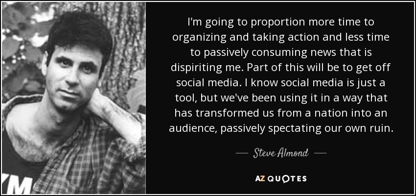 I'm going to proportion more time to organizing and taking action and less time to passively consuming news that is dispiriting me. Part of this will be to get off social media. I know social media is just a tool, but we've been using it in a way that has transformed us from a nation into an audience, passively spectating our own ruin. - Steve Almond