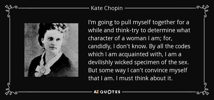 I'm going to pull myself together for a while and think-try to determine what character of a woman I am; for, candidly, I don't know. By all the codes which I am acquainted with, I am a devilishly wicked specimen of the sex. But some way I can't convince myself that I am. I must think about it. - Kate Chopin