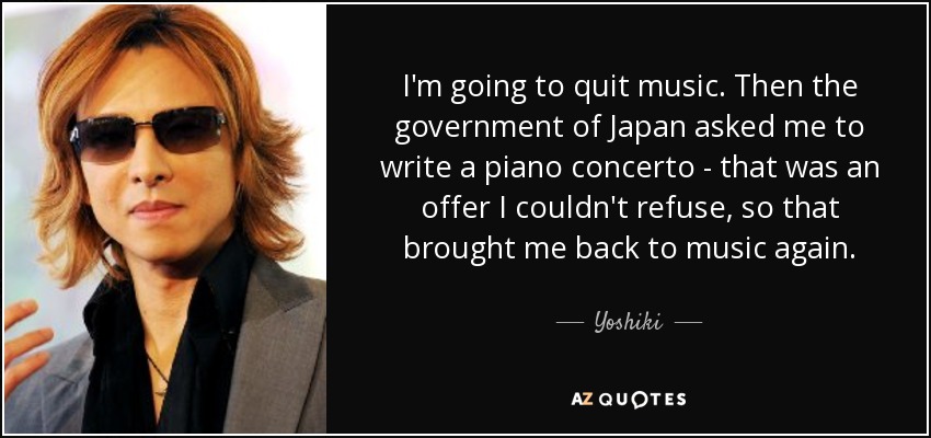 I'm going to quit music. Then the government of Japan asked me to write a piano concerto - that was an offer I couldn't refuse, so that brought me back to music again. - Yoshiki