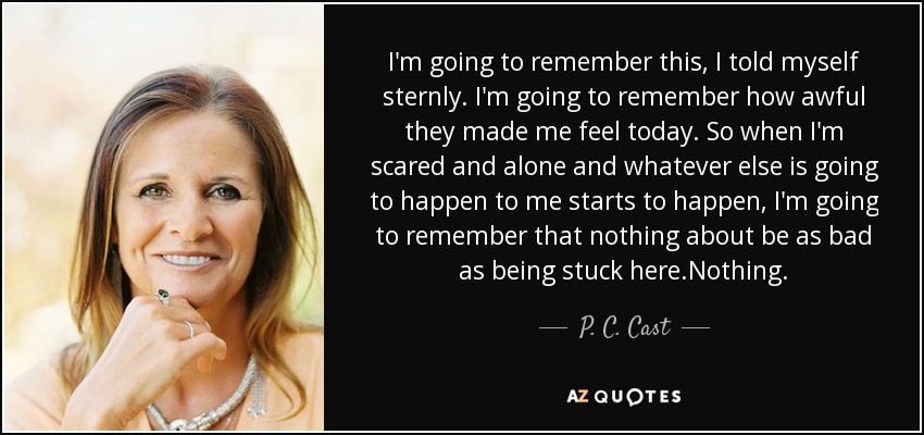 I'm going to remember this, I told myself sternly. I'm going to remember how awful they made me feel today. So when I'm scared and alone and whatever else is going to happen to me starts to happen, I'm going to remember that nothing about be as bad as being stuck here.Nothing. - P. C. Cast