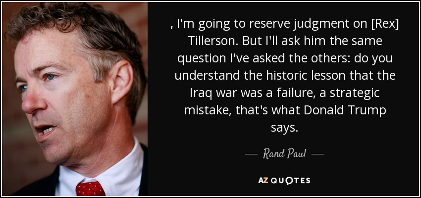 , I'm going to reserve judgment on [Rex] Tillerson. But I'll ask him the same question I've asked the others: do you understand the historic lesson that the Iraq war was a failure, a strategic mistake, that's what Donald Trump says. - Rand Paul