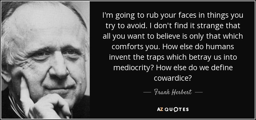 I'm going to rub your faces in things you try to avoid. I don't find it strange that all you want to believe is only that which comforts you. How else do humans invent the traps which betray us into mediocrity? How else do we define cowardice? - Frank Herbert