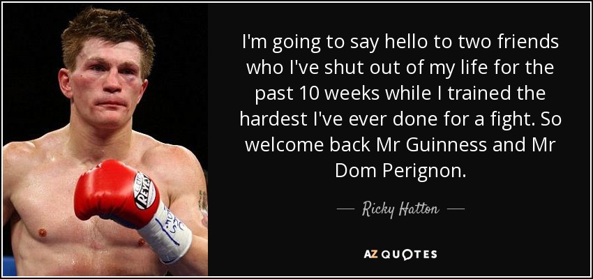 I'm going to say hello to two friends who I've shut out of my life for the past 10 weeks while I trained the hardest I've ever done for a fight. So welcome back Mr Guinness and Mr Dom Perignon. - Ricky Hatton