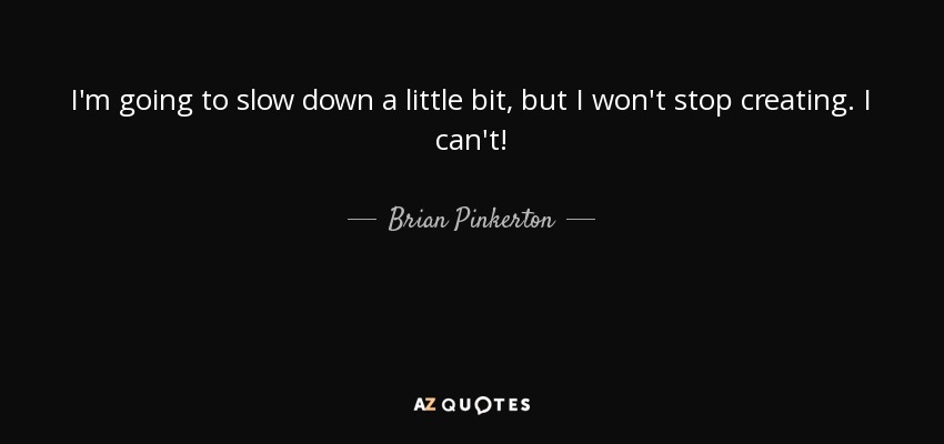 I'm going to slow down a little bit, but I won't stop creating. I can't! - Brian Pinkerton