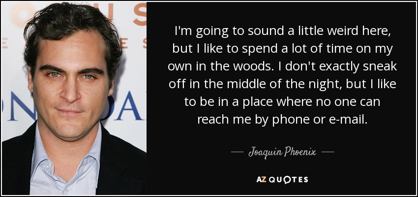 I'm going to sound a little weird here, but I like to spend a lot of time on my own in the woods. I don't exactly sneak off in the middle of the night, but I like to be in a place where no one can reach me by phone or e-mail. - Joaquin Phoenix