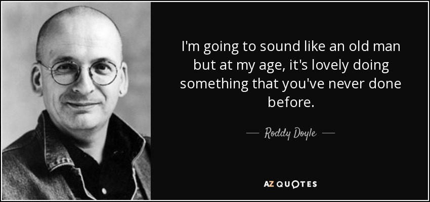 I'm going to sound like an old man but at my age, it's lovely doing something that you've never done before. - Roddy Doyle