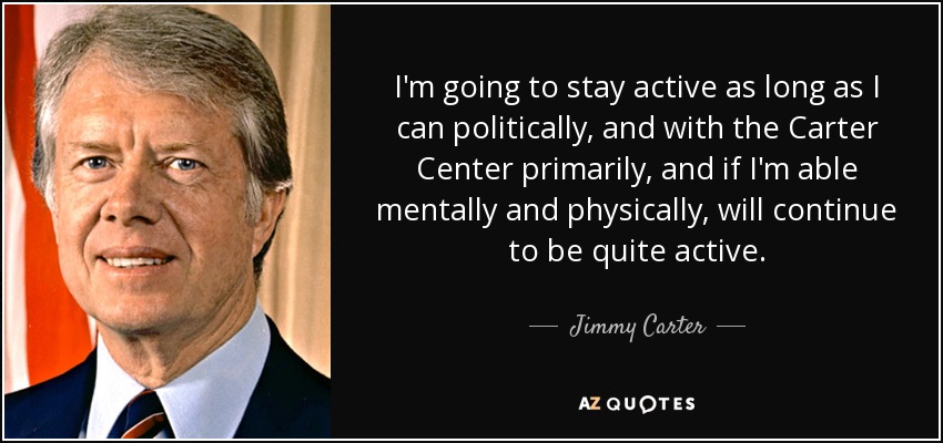 I'm going to stay active as long as I can politically, and with the Carter Center primarily, and if I'm able mentally and physically, will continue to be quite active. - Jimmy Carter