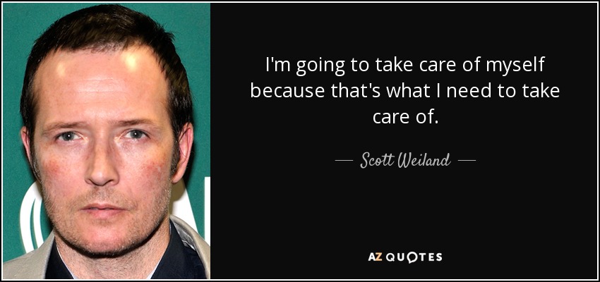 I'm going to take care of myself because that's what I need to take care of. - Scott Weiland