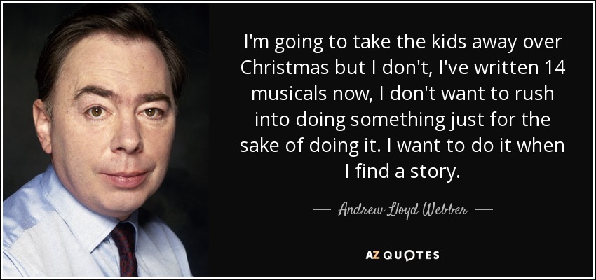 I'm going to take the kids away over Christmas but I don't, I've written 14 musicals now, I don't want to rush into doing something just for the sake of doing it. I want to do it when I find a story. - Andrew Lloyd Webber
