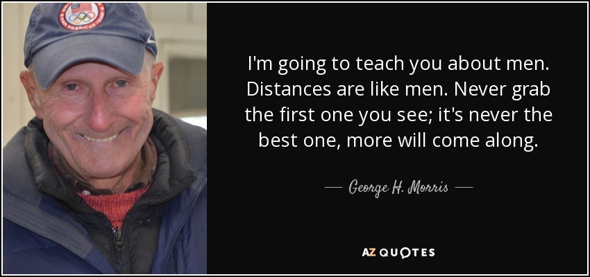 I'm going to teach you about men. Distances are like men. Never grab the first one you see; it's never the best one, more will come along. - George H. Morris